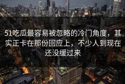 51吃瓜最容易被忽略的冷门角度，其实正卡在那份回应上，不少人到现在还没缓过来