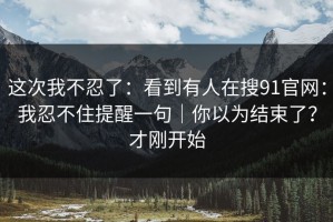 这次我不忍了：看到有人在搜91官网：我忍不住提醒一句｜你以为结束了？才刚开始