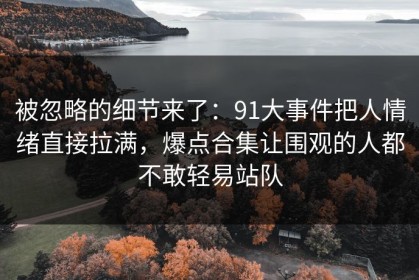 被忽略的细节来了：91大事件把人情绪直接拉满，爆点合集让围观的人都不敢轻易站队