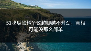 51吃瓜黑料争议越聊越不对劲，真相可能没那么简单