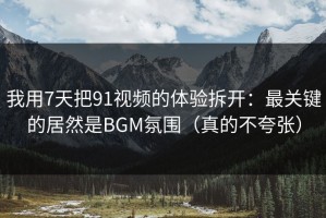 我用7天把91视频的体验拆开：最关键的居然是BGM氛围（真的不夸张）