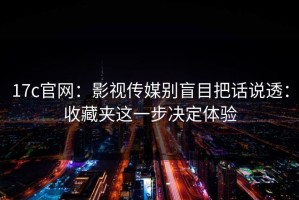 17c官网：影视传媒别盲目把话说透：收藏夹这一步决定体验