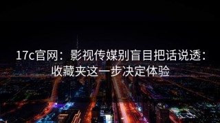 17c官网：影视传媒别盲目把话说透：收藏夹这一步决定体验
