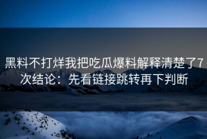 黑料不打烊我把吃瓜爆料解释清楚了7次结论：先看链接跳转再下判断