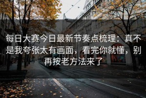 每日大赛今日最新节奏点梳理：真不是我夸张太有画面，看完你就懂，别再按老方法来了