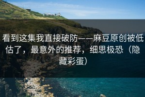 看到这集我直接破防——麻豆原创被低估了，最意外的推荐，细思极恐（隐藏彩蛋）