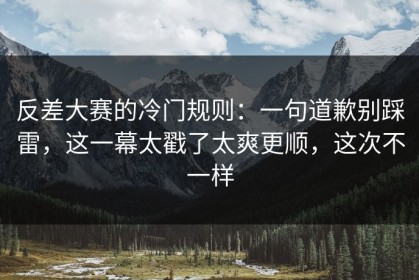 反差大赛的冷门规则：一句道歉别踩雷，这一幕太戳了太爽更顺，这次不一样
