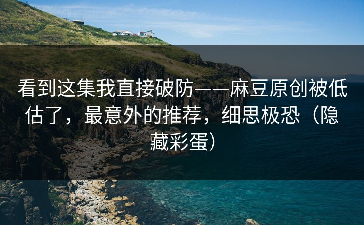 看到这集我直接破防——麻豆原创被低估了，最意外的推荐，细思极恐（隐藏彩蛋）