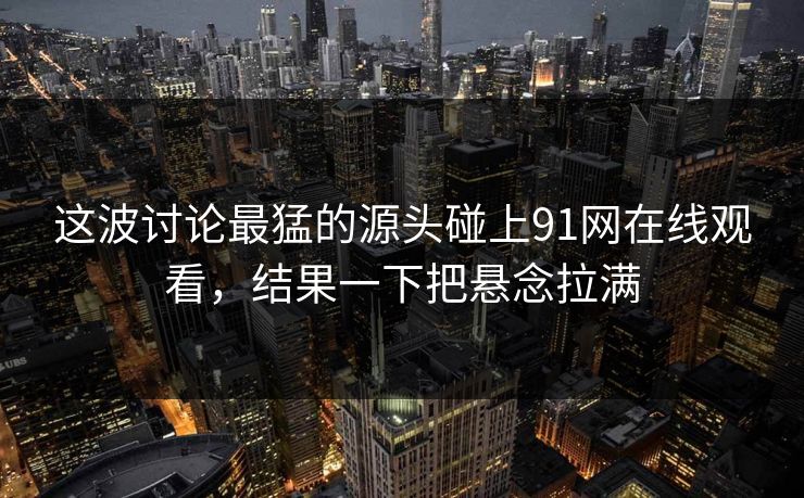 这波讨论最猛的源头碰上91网在线观看，结果一下把悬念拉满