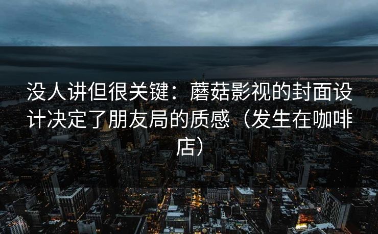 没人讲但很关键：蘑菇影视的封面设计决定了朋友局的质感（发生在咖啡店）