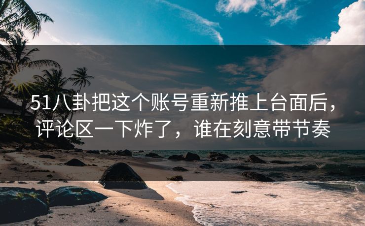 51八卦把这个账号重新推上台面后，评论区一下炸了，谁在刻意带节奏