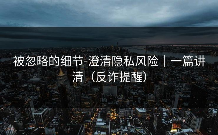 被忽略的细节-澄清隐私风险|一篇讲清(反诈提醒) 被忽略的细节-澄清隐私风险|一篇讲清(反诈提醒)