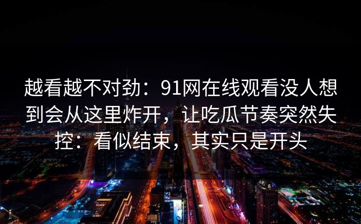 越看越不对劲：91网在线观看没人想到会从这里炸开，让吃瓜节奏突然失控：看似结束，其实只是开头
