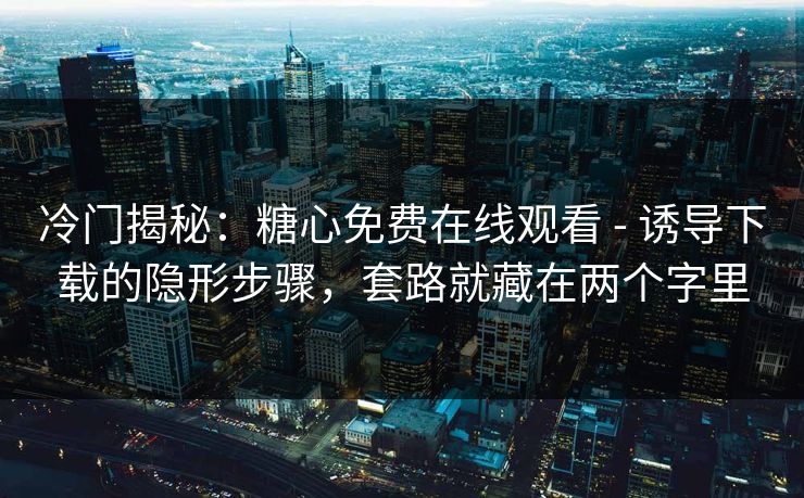 冷门揭秘：糖心免费在线观看 - 诱导下载的隐形步骤，套路就藏在两个字里