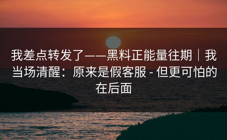 我差点转发了——黑料正能量往期｜我当场清醒：原来是假客服 - 但更可怕的在后面