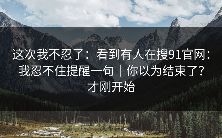 这次我不忍了：看到有人在搜91官网：我忍不住提醒一句｜你以为结束了？才刚开始