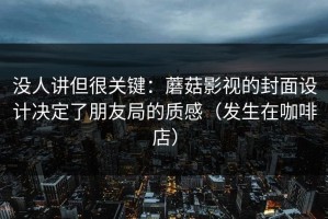 没人讲但很关键：蘑菇影视的封面设计决定了朋友局的质感（发生在咖啡店）
