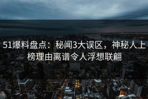 51爆料盘点：秘闻3大误区，神秘人上榜理由离谱令人浮想联翩