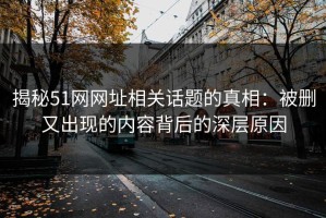 揭秘51网网址相关话题的真相：被删又出现的内容背后的深层原因