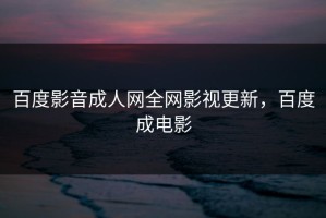 百度影音成人网全网影视更新，百度成电影