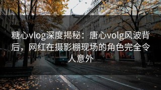 糖心vlog深度揭秘：唐心volg风波背后，网红在摄影棚现场的角色完全令人意外