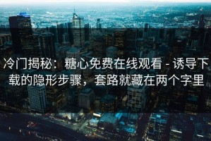 冷门揭秘：糖心免费在线观看 - 诱导下载的隐形步骤，套路就藏在两个字里