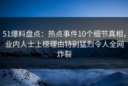 51爆料盘点：热点事件10个细节真相，业内人士上榜理由特别猛烈令人全网炸裂