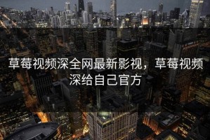草莓视频深全网最新影视，草莓视频深给自己官方