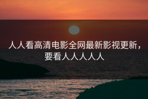 人人看高清电影全网最新影视更新，要看人人人人人