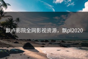 飘卢影院全网影视资源，飘pl2020