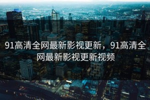 91高清全网最新影视更新，91高清全网最新影视更新视频