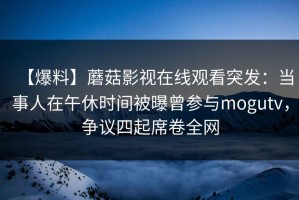 【爆料】蘑菇影视在线观看突发：当事人在午休时间被曝曾参与mogutv，争议四起席卷全网