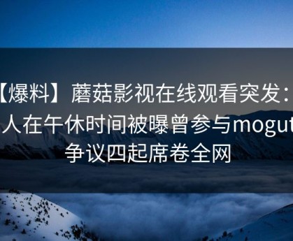 【爆料】蘑菇影视在线观看突发：当事人在午休时间被曝曾参与mogutv，争议四起席卷全网