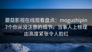 蘑菇影视在线观看盘点：mogushipin7个你从没注意的细节，当事人上榜理由高度紧张令人脸红
