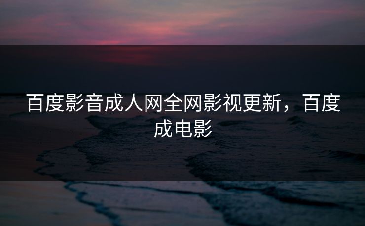 百度影音成人网全网影视更新，百度成电影