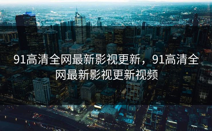 91高清全网最新影视更新，91高清全网最新影视更新视频