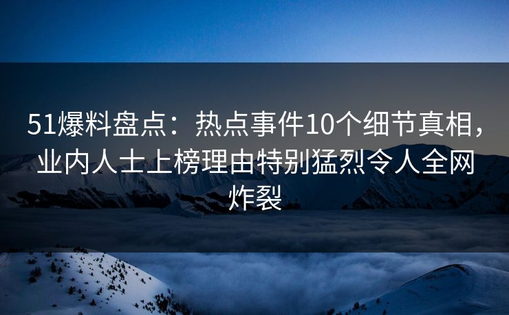 51爆料盘点：热点事件10个细节真相，业内人士上榜理由特别猛烈令人全网炸裂
