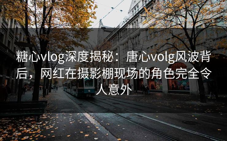 糖心vlog深度揭秘：唐心volg风波背后，网红在摄影棚现场的角色完全令人意外