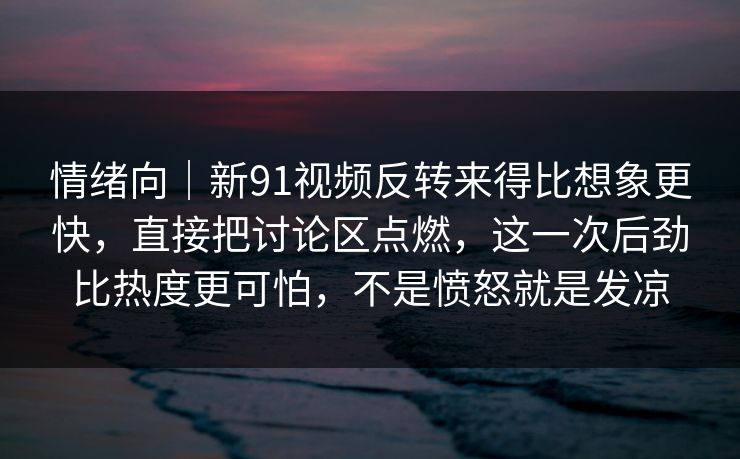 情绪向｜新91视频反转来得比想象更快，直接把讨论区点燃，这一次后劲比热度更可怕，不是愤怒就是发凉