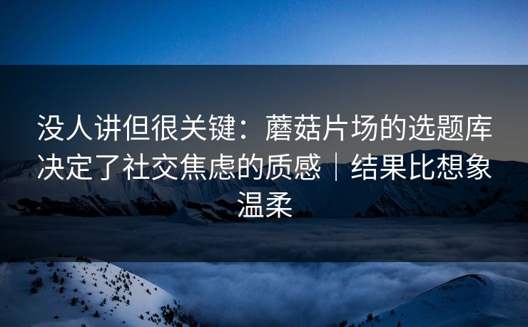 没人讲但很关键:蘑菇片场的选题库决定了社交焦虑的质感|结果比想象温柔 没人讲但很关键:蘑菇片场的选题库决定了社交焦虑的质感|结果比想象温柔